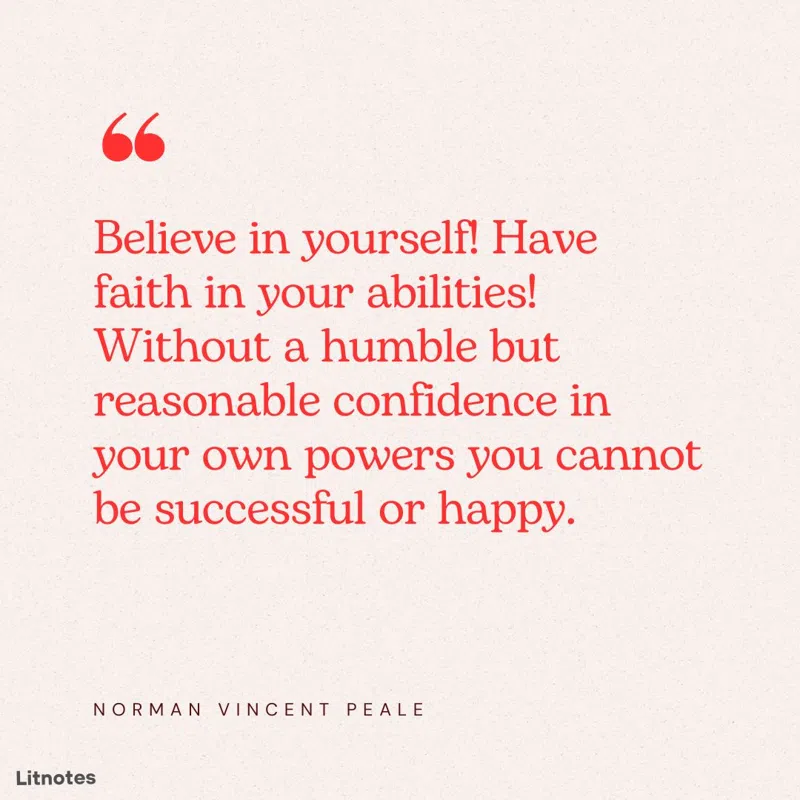Believe in yourself! Have faith in your abilities! Without a humble but reasonable confidence in your own powers you cannot be successful or happy.